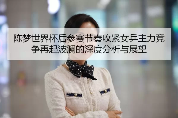 陈梦世界杯后参赛节奏收紧女乒主力竞争再起波澜的深度分析与展望
