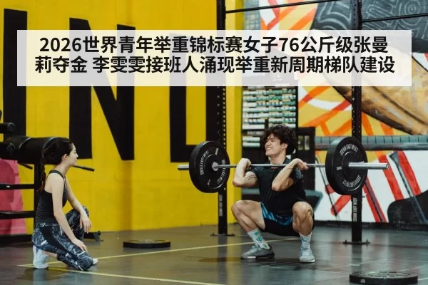 2026世界青年举重锦标赛女子76公斤级张曼莉夺金 李雯雯接班人涌现举重新周期梯队建设