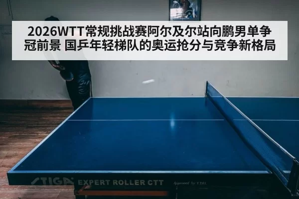 2026WTT常规挑战赛阿尔及尔站向鹏男单争冠前景 国乒年轻梯队的奥运抢分与竞争新格局